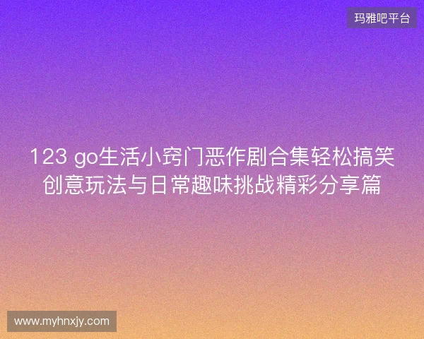 123 go生活小窍门恶作剧合集轻松搞笑创意玩法与日常趣味挑战精彩分享篇 123 go生活小窍门恶作剧合集轻松搞笑创意玩法与日常趣味挑战精彩分享篇